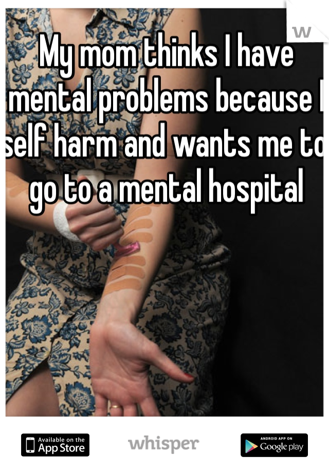 My mom thinks I have mental problems because I self harm and wants me to go to a mental hospital 