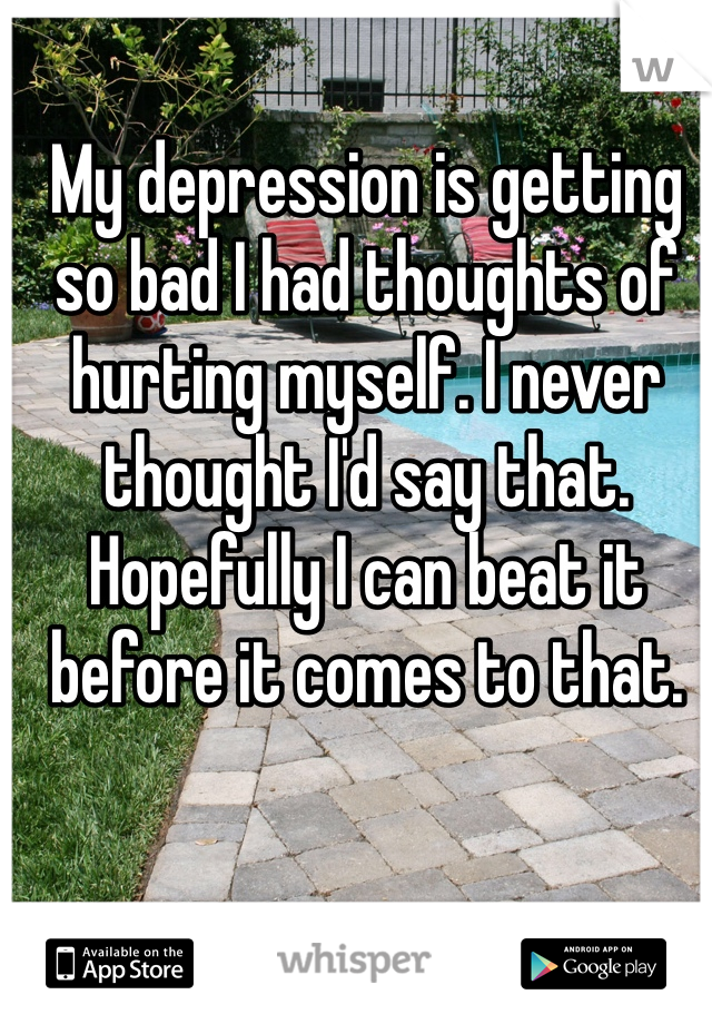 My depression is getting so bad I had thoughts of hurting myself. I never thought I'd say that. Hopefully I can beat it before it comes to that.