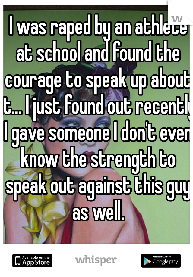 I was raped by an athlete at school and found the courage to speak up about it... I just found out recently I gave someone I don't even know the strength to speak out against this guy as well.