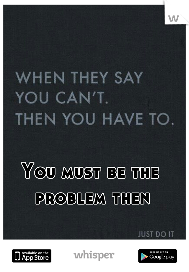You must be the problem then