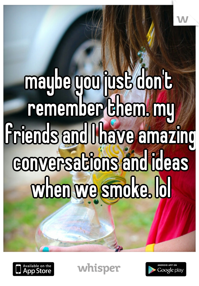 maybe you just don't remember them. my friends and I have amazing conversations and ideas when we smoke. lol