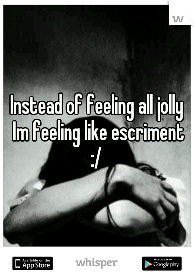 Instead of feeling all jolly Im feeling like escriment :/ 