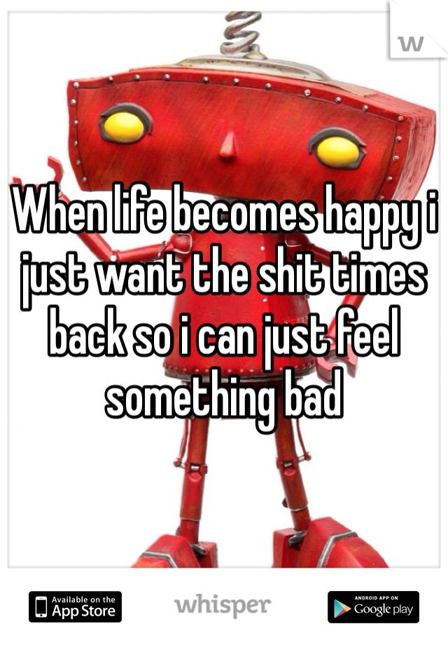 When life becomes happy i just want the shit times back so i can just feel something bad 