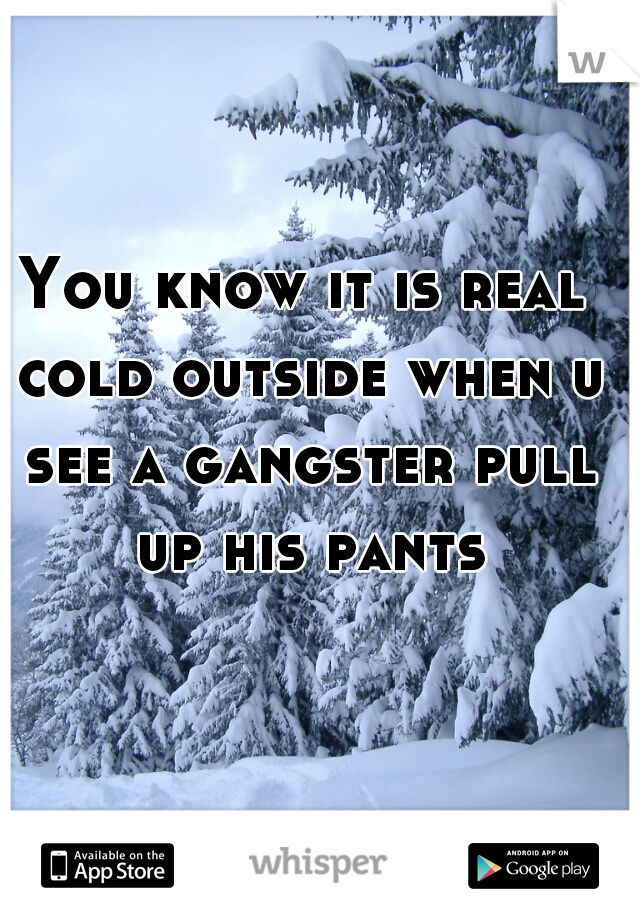 You know it is real cold outside when u see a gangster pull up his pants