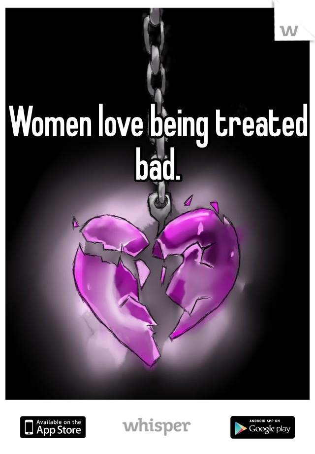 Women love being treated bad.