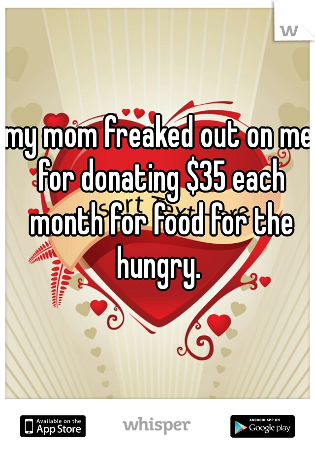 my mom freaked out on me for donating $35 each month for food for the hungry. 