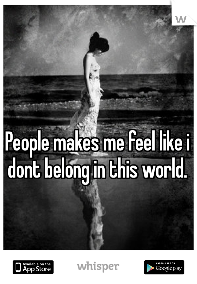 People makes me feel like i dont belong in this world. 