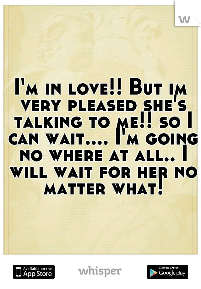 I'm in love!! But im very pleased she's talking to me!! so I can wait.... I'm going no where at all.. I will wait for her no matter what!