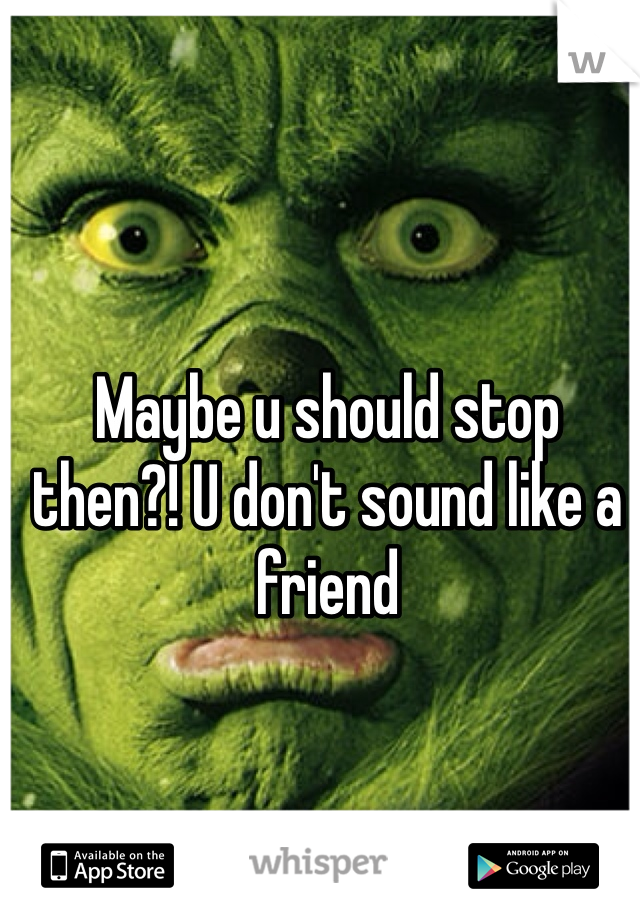 Maybe u should stop then?! U don't sound like a friend