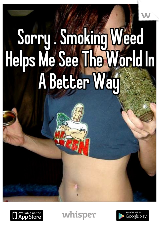 Sorry . Smoking Weed Helps Me See The World In A Better Way 