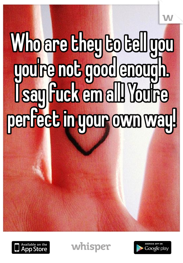 Who are they to tell you you're not good enough. 
I say fuck em all! You're perfect in your own way!