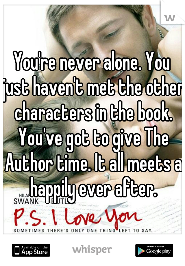 You're never alone. You just haven't met the other characters in the book. You've got to give The Author time. It all meets a happily ever after.