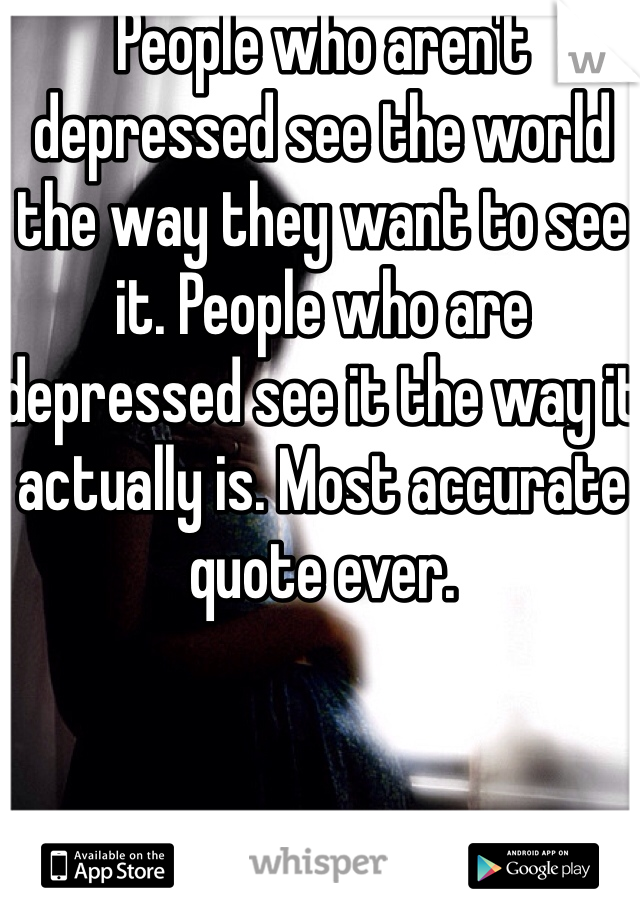 People who aren't depressed see the world the way they want to see it. People who are depressed see it the way it actually is. Most accurate quote ever.
