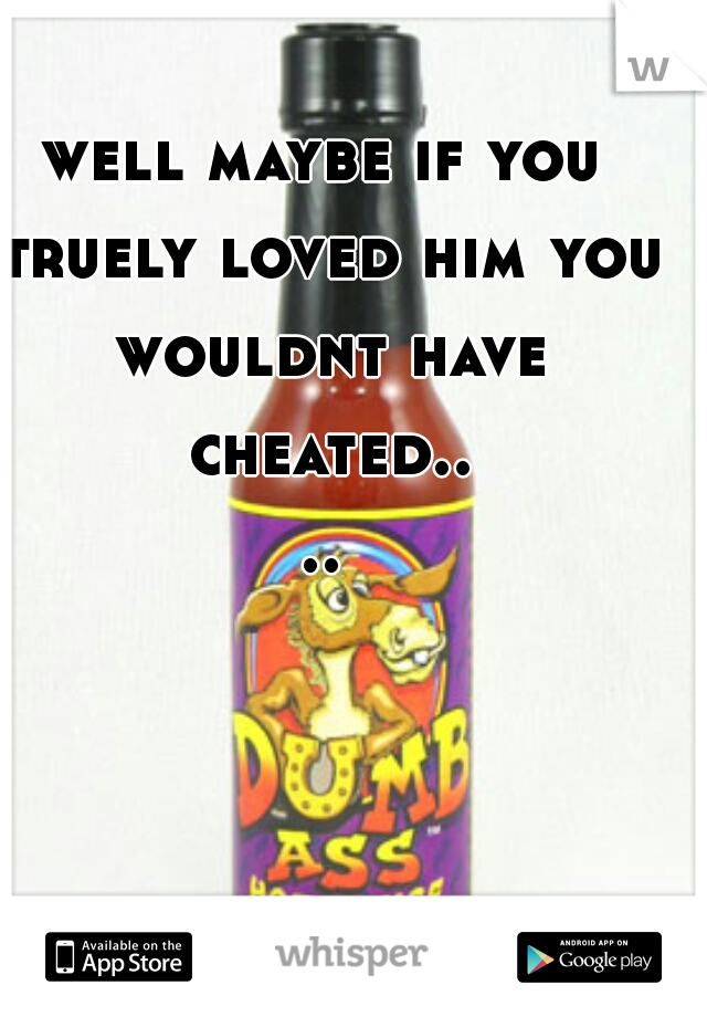 well maybe if you truely loved him you wouldnt have cheated....