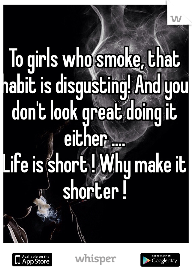 To girls who smoke, that habit is disgusting! And you don't look great doing it either .... 
Life is short ! Why make it shorter ! 