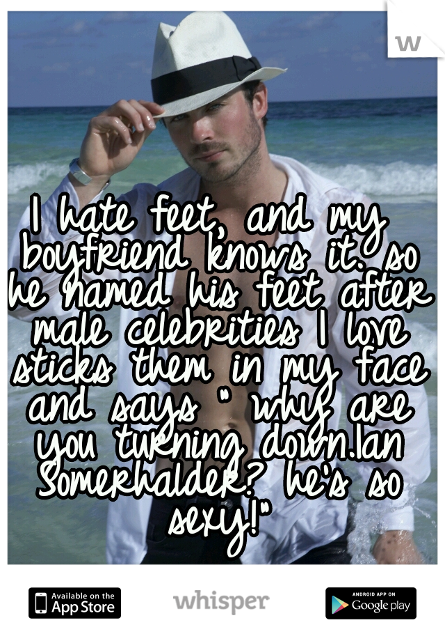 I hate feet, and my boyfriend knows it. so he named his feet after male celebrities I love sticks them in my face and says " why are you turning down.Ian Somerhalder? he's so sexy!"