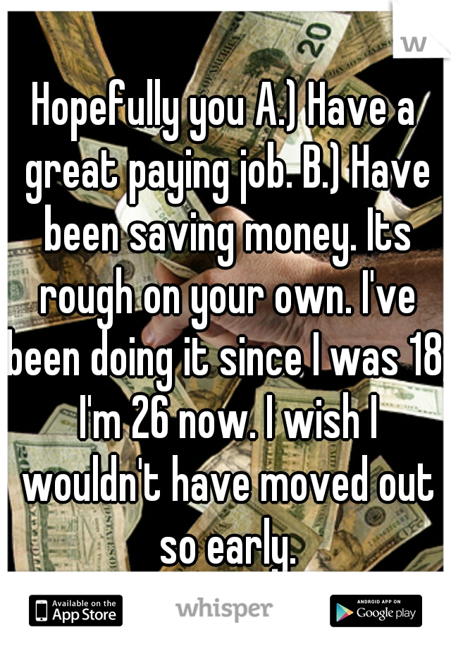 Hopefully you A.) Have a great paying job. B.) Have been saving money. Its rough on your own. I've been doing it since I was 18, I'm 26 now. I wish I wouldn't have moved out so early.
