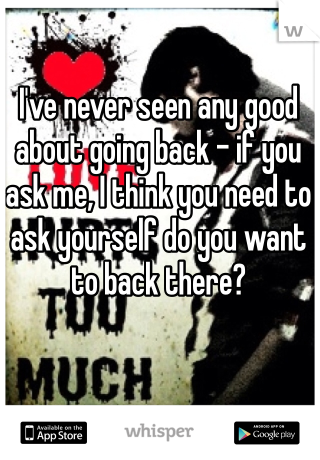 I've never seen any good about going back - if you ask me, I think you need to ask yourself do you want to back there?