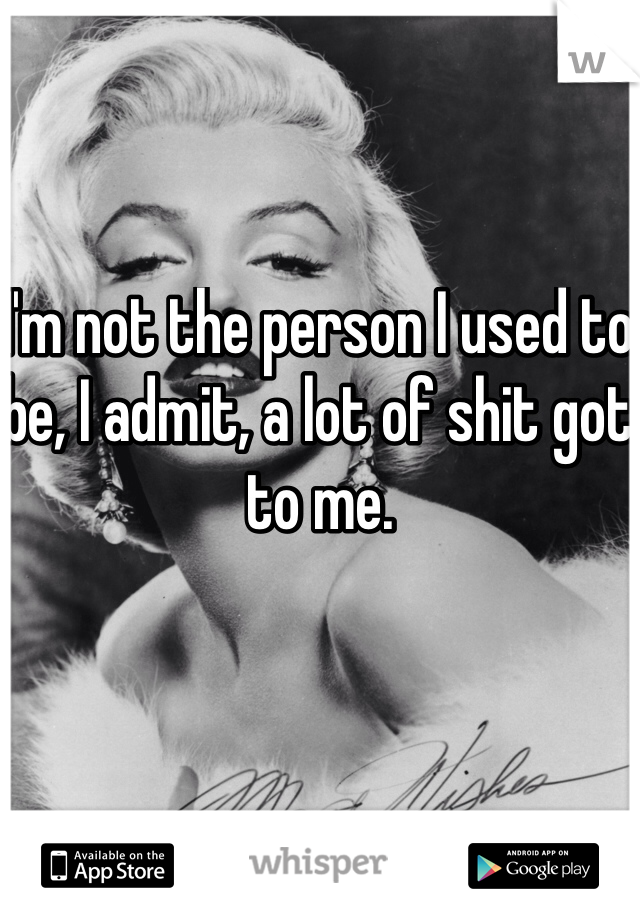 I'm not the person I used to be, I admit, a lot of shit got to me.