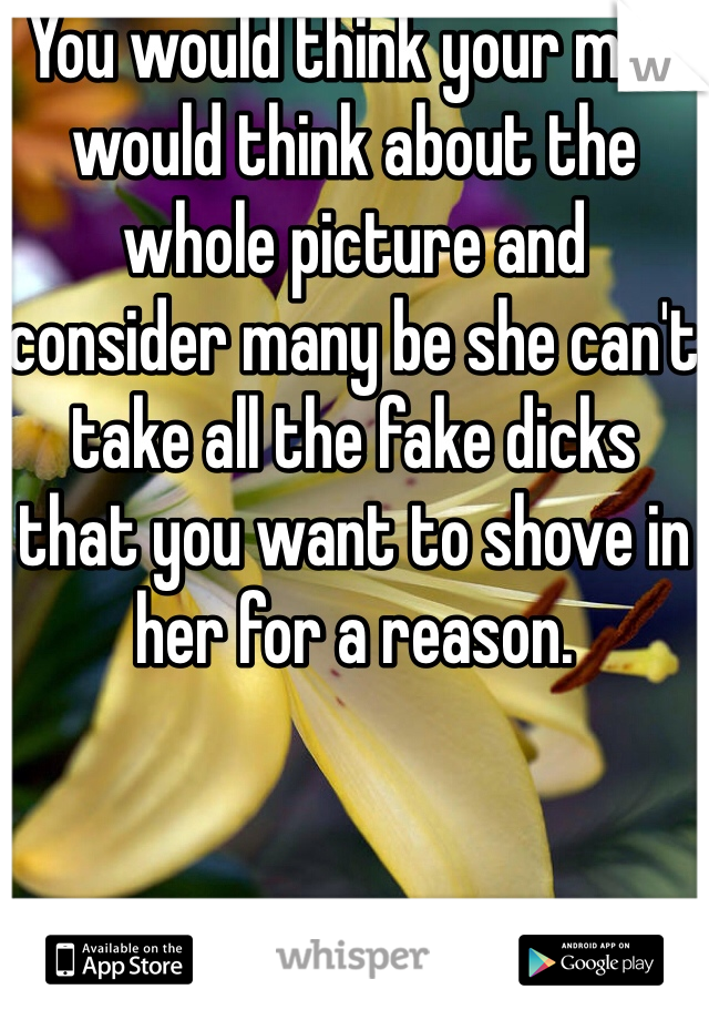 You would think your man would think about the whole picture and consider many be she can't take all the fake dicks that you want to shove in her for a reason. 