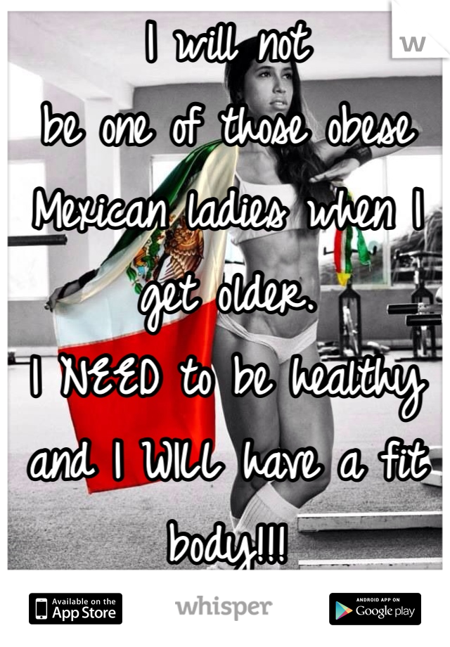 I will not 
be one of those obese Mexican ladies when I get older. 
I NEED to be healthy and I WILL have a fit body!!!
