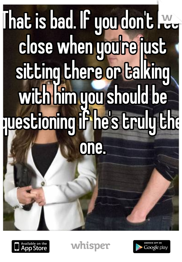 That is bad. If you don't feel close when you're just sitting there or talking with him you should be questioning if he's truly the one.
