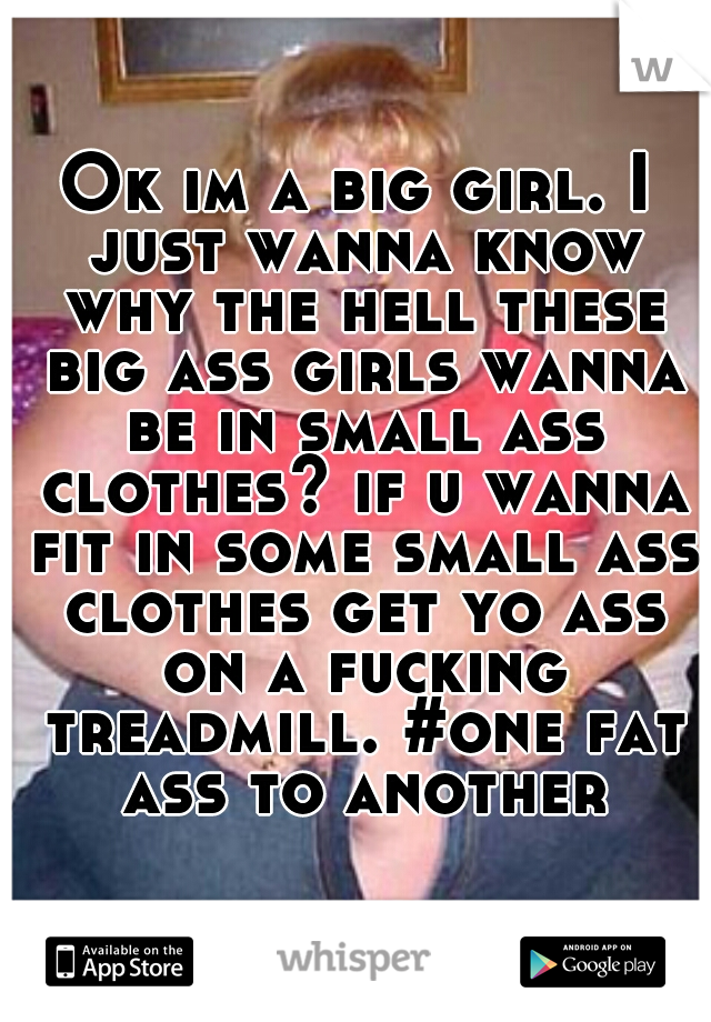 Ok im a big girl. I just wanna know why the hell these big ass girls wanna be in small ass clothes? if u wanna fit in some small ass clothes get yo ass on a fucking treadmill. #one fat ass to another