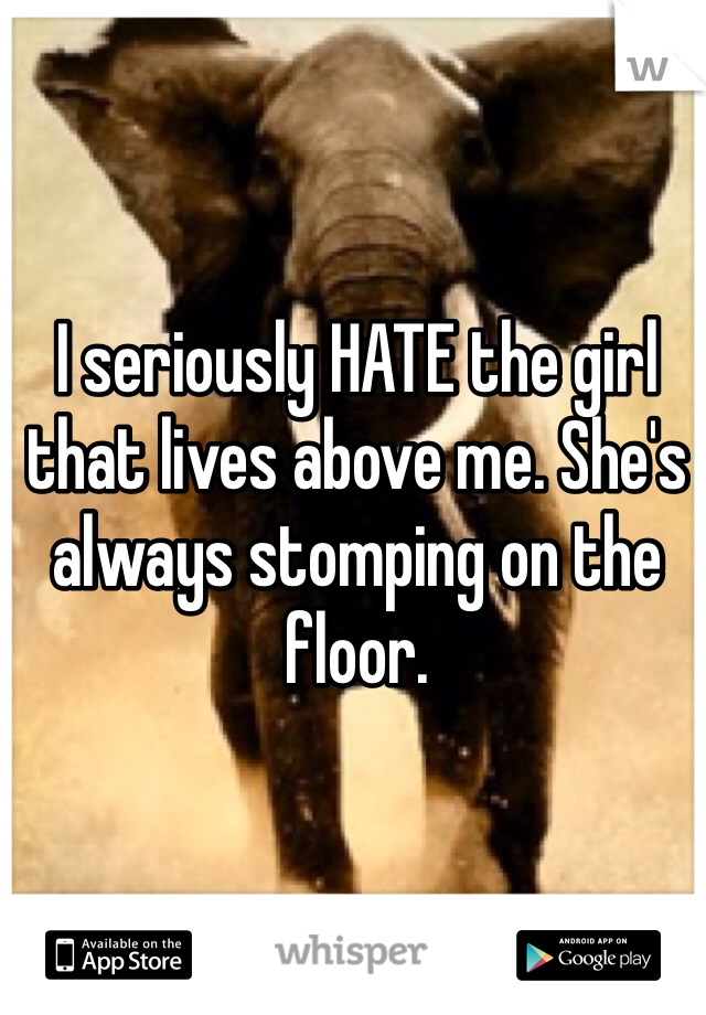 I seriously HATE the girl that lives above me. She's always stomping on the floor. 
