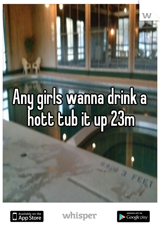 Any girls wanna drink a hott tub it up 23m