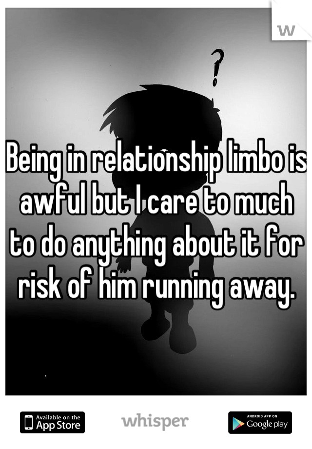 Being in relationship limbo is awful but I care to much to do anything about it for risk of him running away.