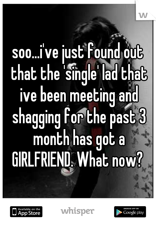 soo...i've just found out that the 'single' lad that ive been meeting and shagging for the past 3 month has got a GIRLFRIEND. What now? 