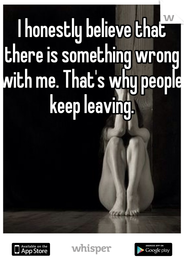 I honestly believe that there is something wrong with me. That's why people keep leaving. 