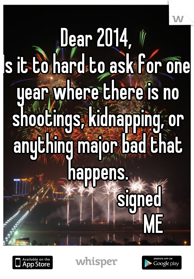 Dear 2014,
Is it to hard to ask for one year where there is no shootings, kidnapping, or anything major bad that happens.
                       signed 
                              ME 