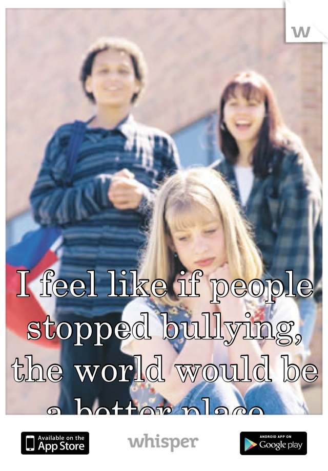 I feel like if people stopped bullying, the world would be a better place.. 