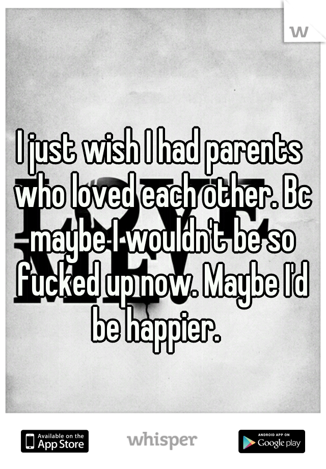 I just wish I had parents who loved each other. Bc maybe I wouldn't be so fucked up now. Maybe I'd be happier.  