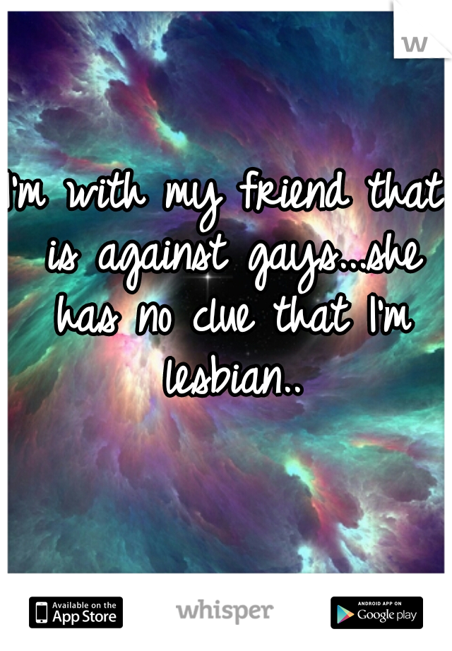 I'm with my friend that is against gays...she has no clue that I'm lesbian..