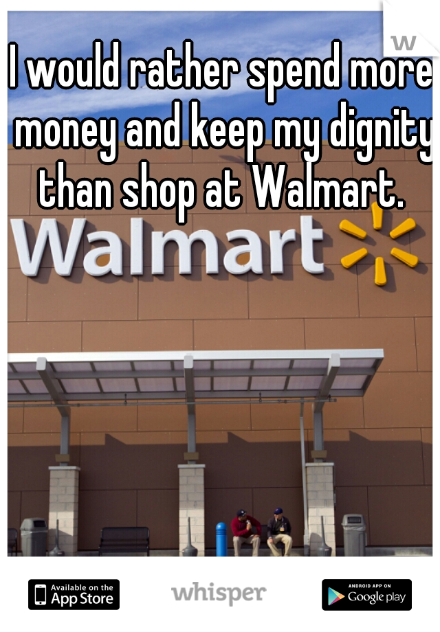 I would rather spend more money and keep my dignity than shop at Walmart. 