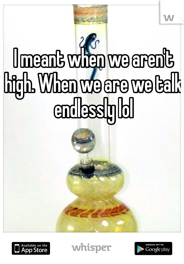 I meant when we aren't high. When we are we talk endlessly lol