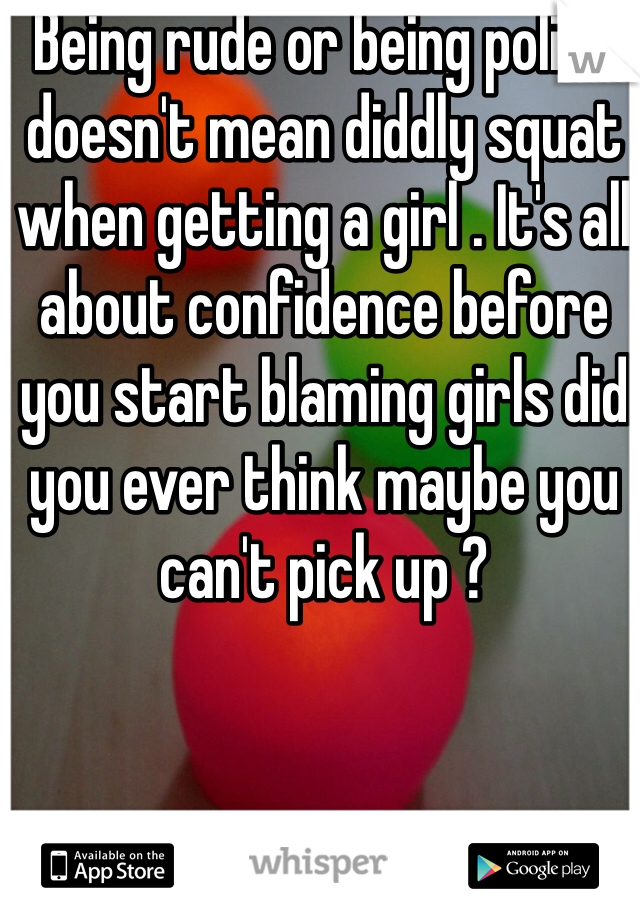 Being rude or being polite doesn't mean diddly squat when getting a girl . It's all about confidence before you start blaming girls did you ever think maybe you can't pick up ? 