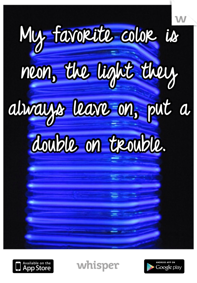 My favorite color is neon, the light they always leave on, put a double on trouble.