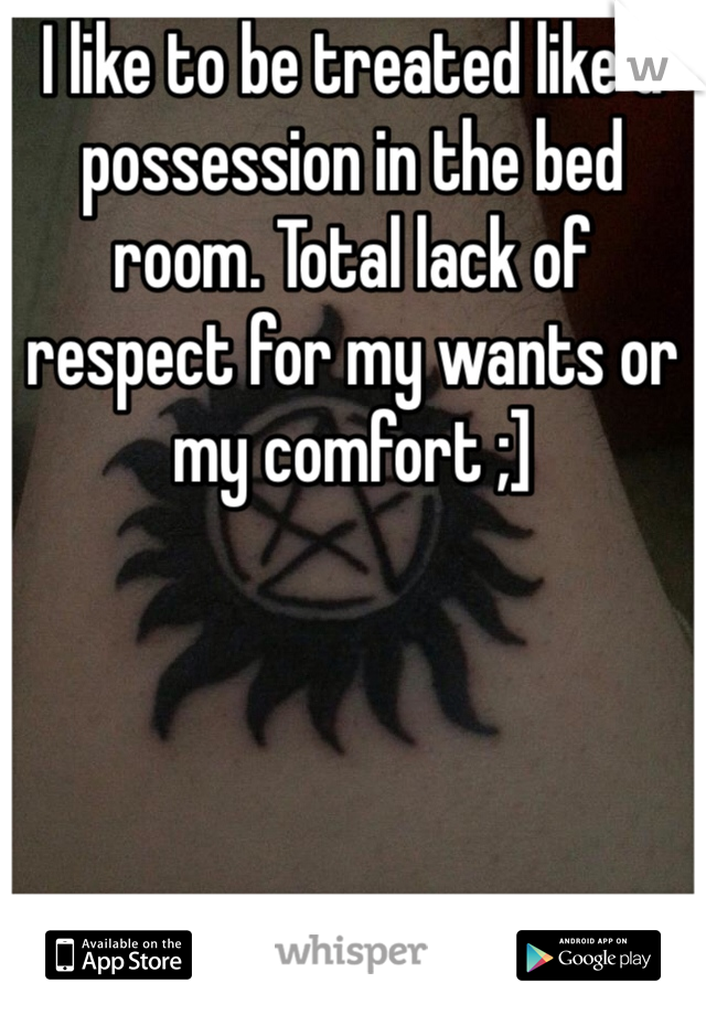 I like to be treated like a possession in the bed room. Total lack of respect for my wants or my comfort ;]