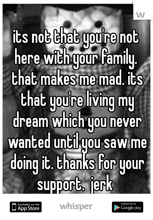 its not that you're not here with your family.  that makes me mad. its that you're living my dream which you never wanted until you saw me doing it. thanks for your support.  jerk
