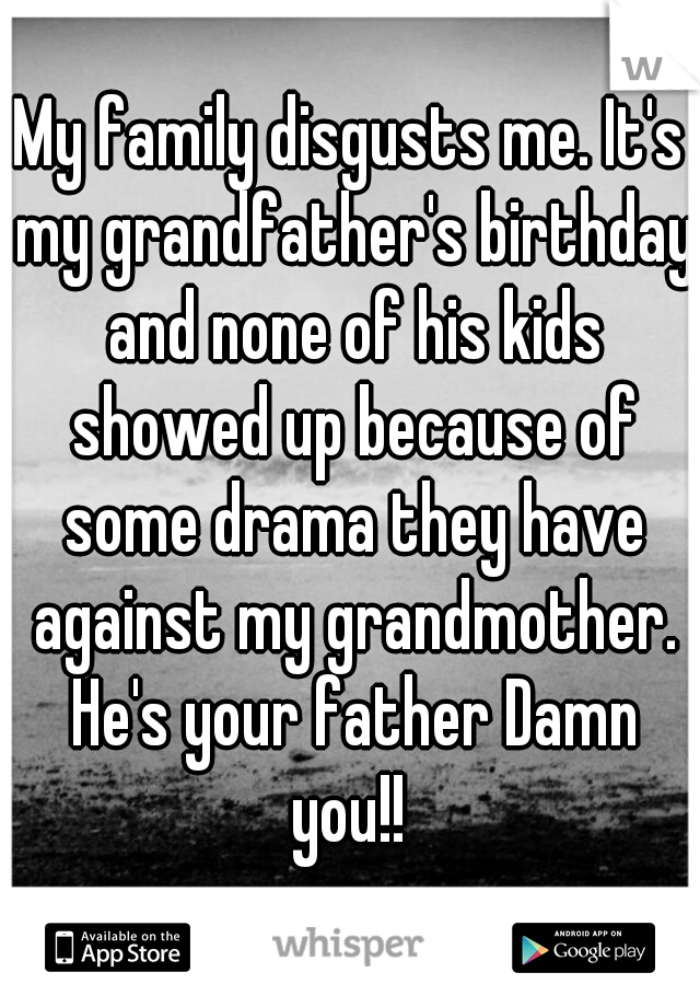 My family disgusts me. It's my grandfather's birthday and none of his kids showed up because of some drama they have against my grandmother. He's your father Damn you!! 