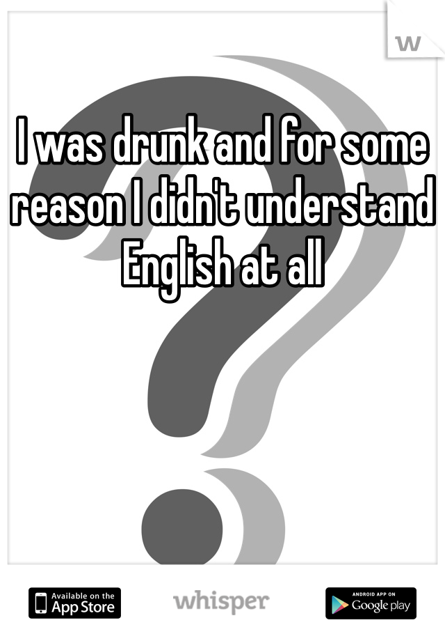 I was drunk and for some reason I didn't understand English at all 