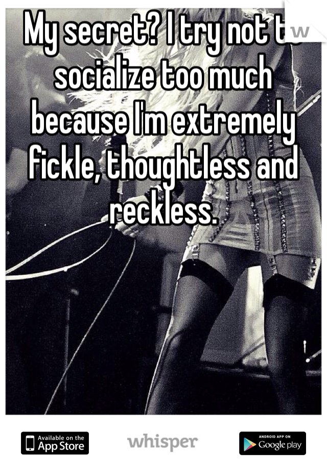 My secret? I try not to socialize too much because I'm extremely fickle, thoughtless and reckless.