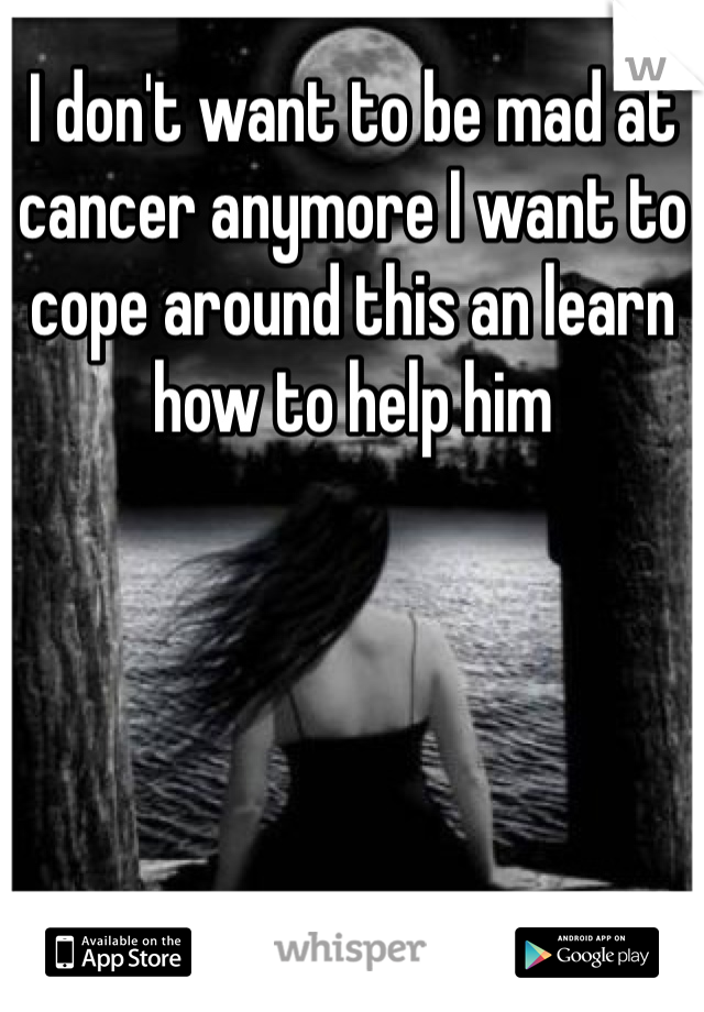 I don't want to be mad at cancer anymore I want to cope around this an learn how to help him 