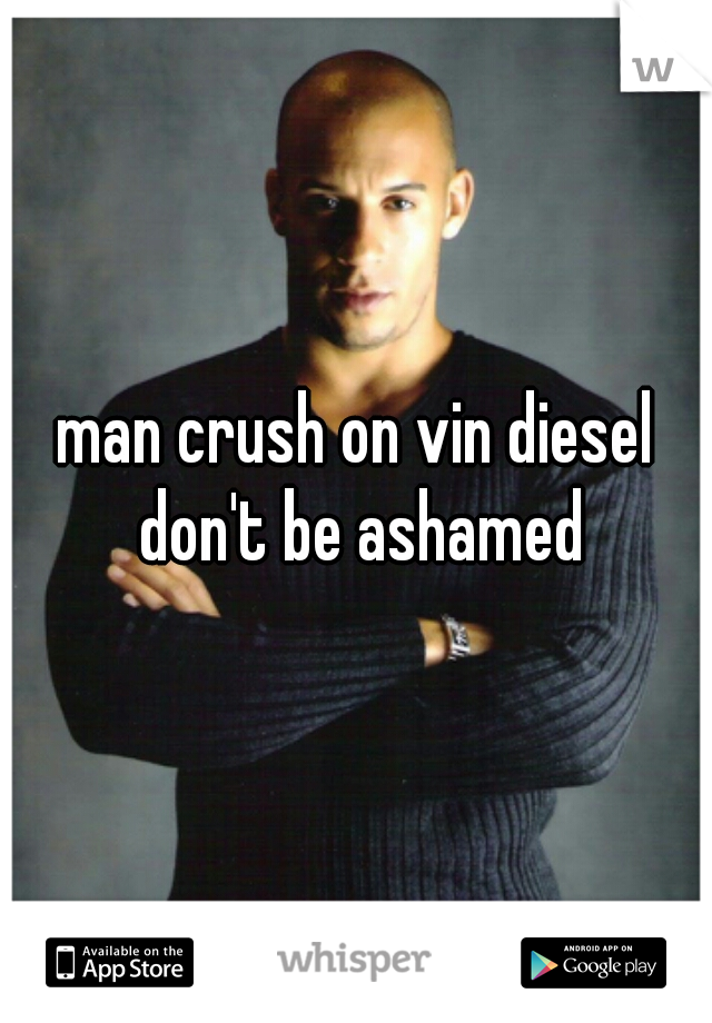 man crush on vin diesel don't be ashamed