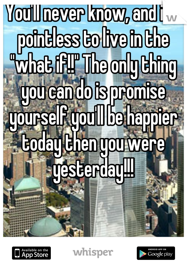 You'll never know, and it's pointless to live in the "what if!!" The only thing you can do is promise yourself you'll be happier today then you were yesterday!!!