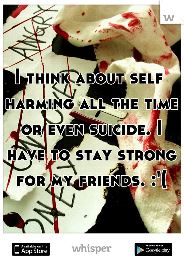 I think about self harming all the time or even suicide. I have to stay strong for my friends. :'(
 