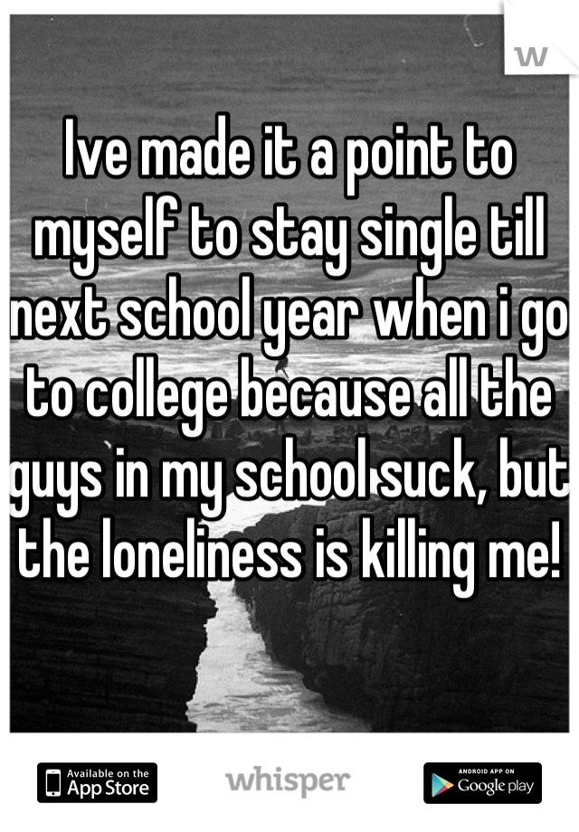 Ive made it a point to myself to stay single till next school year when i go to college because all the guys in my school suck, but the loneliness is killing me!